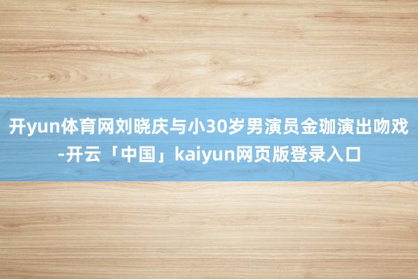 开yun体育网刘晓庆与小30岁男演员金珈演出吻戏-开云「中国」kaiyun网页版登录入口