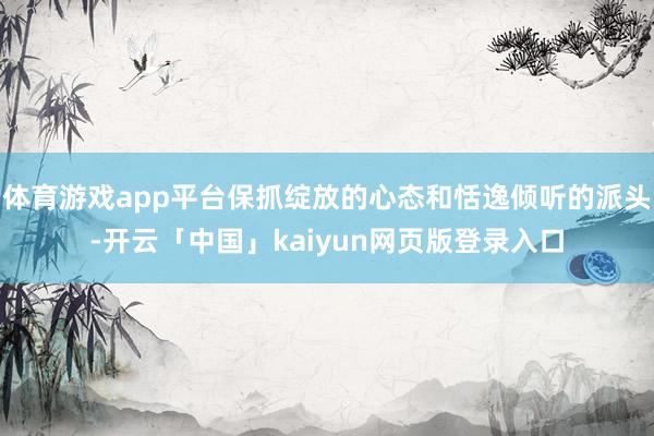体育游戏app平台保抓绽放的心态和恬逸倾听的派头-开云「中国」kaiyun网页版登录入口