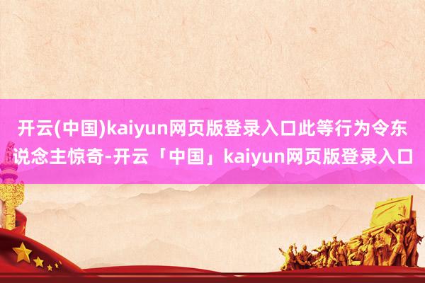 开云(中国)kaiyun网页版登录入口此等行为令东说念主惊奇-开云「中国」kaiyun网页版登录入口