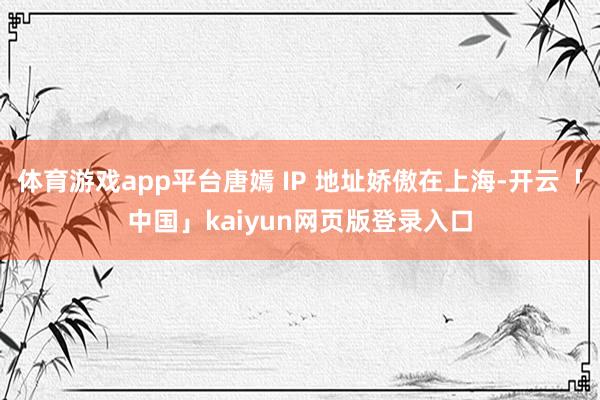 体育游戏app平台唐嫣 IP 地址娇傲在上海-开云「中国」kaiyun网页版登录入口