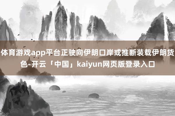 体育游戏app平台正驶向伊朗口岸或推断装载伊朗货色-开云「中国」kaiyun网页版登录入口