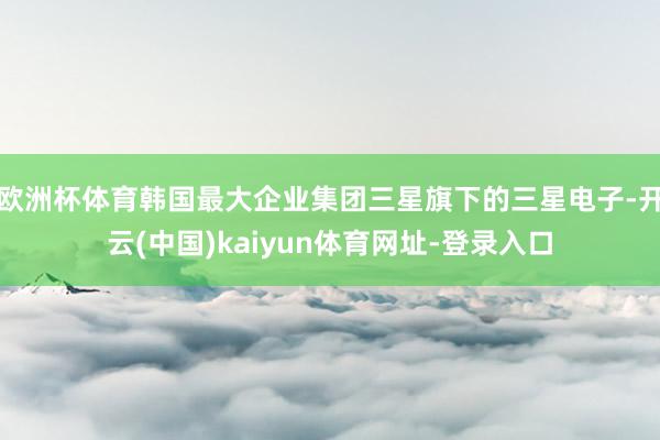 欧洲杯体育韩国最大企业集团三星旗下的三星电子-开云(中国)kaiyun体育网址-登录入口
