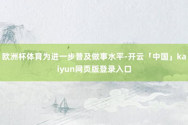 欧洲杯体育为进一步普及做事水平-开云「中国」kaiyun网页版登录入口