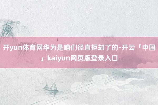 开yun体育网华为是咱们径直拒却了的-开云「中国」kaiyun网页版登录入口