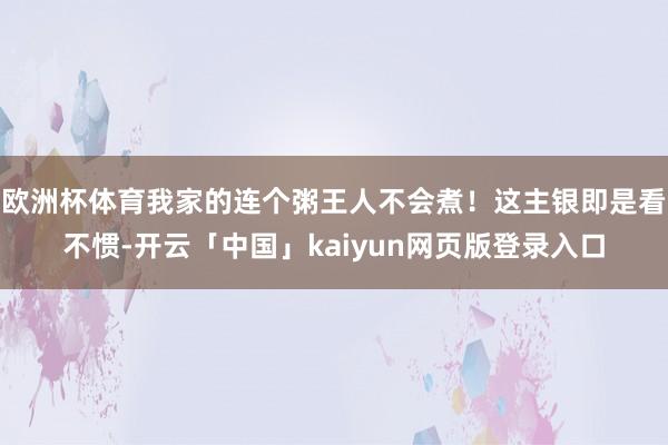 欧洲杯体育我家的连个粥王人不会煮！这主银即是看不惯-开云「中国」kaiyun网页版登录入口