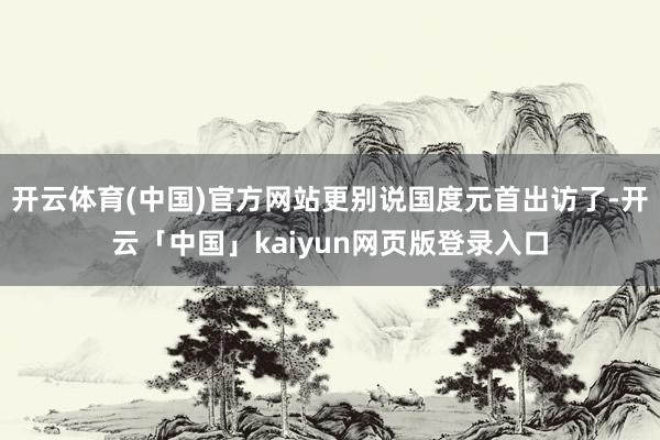 开云体育(中国)官方网站更别说国度元首出访了-开云「中国」kaiyun网页版登录入口