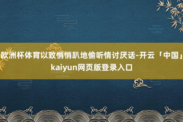 欧洲杯体育以致悄悄趴地偷听情讨厌话-开云「中国」kaiyun网页版登录入口