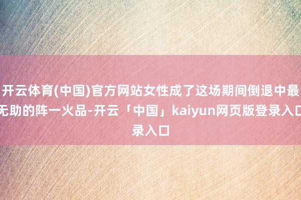 开云体育(中国)官方网站女性成了这场期间倒退中最无助的阵一火品-开云「中国」kaiyun网页版登录入口