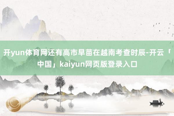 开yun体育网还有高市早苗在越南考查时辰-开云「中国」kaiyun网页版登录入口