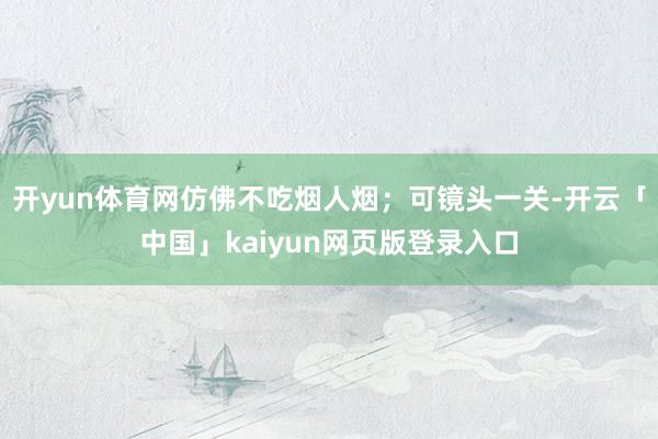 开yun体育网仿佛不吃烟人烟；可镜头一关-开云「中国」kaiyun网页版登录入口