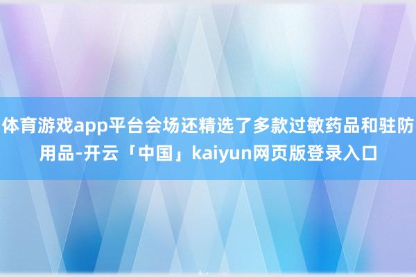 体育游戏app平台会场还精选了多款过敏药品和驻防用品-开云「中国」kaiyun网页版登录入口