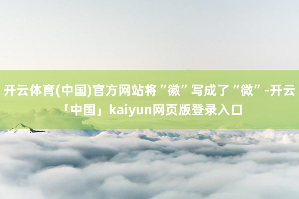 开云体育(中国)官方网站将“徽”写成了“微”-开云「中国」kaiyun网页版登录入口