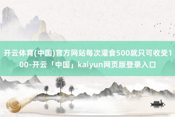 开云体育(中国)官方网站每次灌食500就只可收受100-开云「中国」kaiyun网页版登录入口