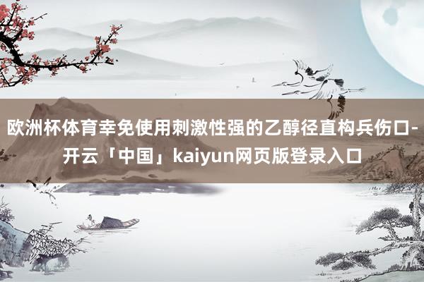欧洲杯体育幸免使用刺激性强的乙醇径直构兵伤口-开云「中国」kaiyun网页版登录入口