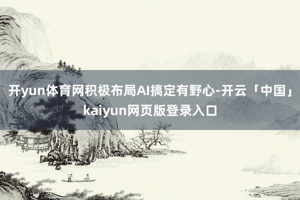 开yun体育网积极布局AI搞定有野心-开云「中国」kaiyun网页版登录入口