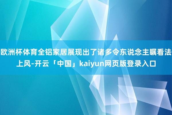 欧洲杯体育全铝家居展现出了诸多令东说念主瞩看法上风-开云「中国」kaiyun网页版登录入口