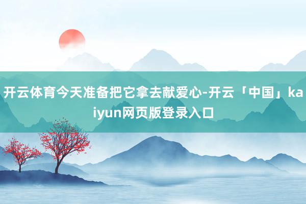 开云体育今天准备把它拿去献爱心-开云「中国」kaiyun网页版登录入口