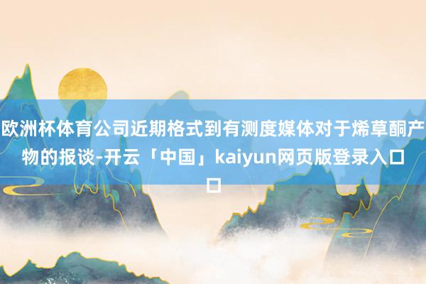 欧洲杯体育公司近期格式到有测度媒体对于烯草酮产物的报谈-开云「中国」kaiyun网页版登录入口