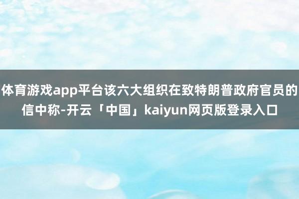 体育游戏app平台该六大组织在致特朗普政府官员的信中称-开云「中国」kaiyun网页版登录入口