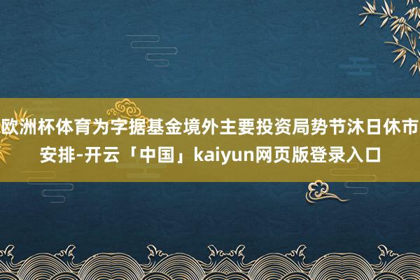 欧洲杯体育为字据基金境外主要投资局势节沐日休市安排-开云「中国」kaiyun网页版登录入口