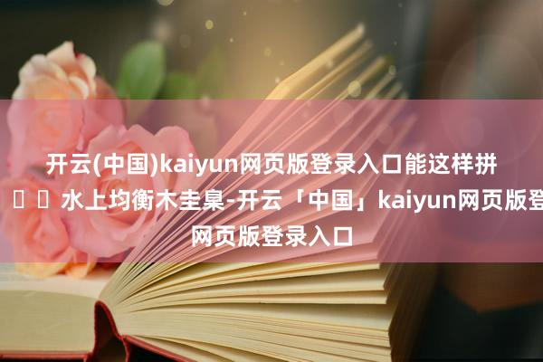 开云(中国)kaiyun网页版登录入口能这样拼吗？😃水上均衡木圭臬-开云「中国」kaiyun网页版登录入口