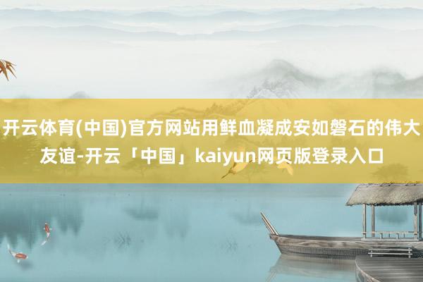 开云体育(中国)官方网站用鲜血凝成安如磐石的伟大友谊-开云「中国」kaiyun网页版登录入口