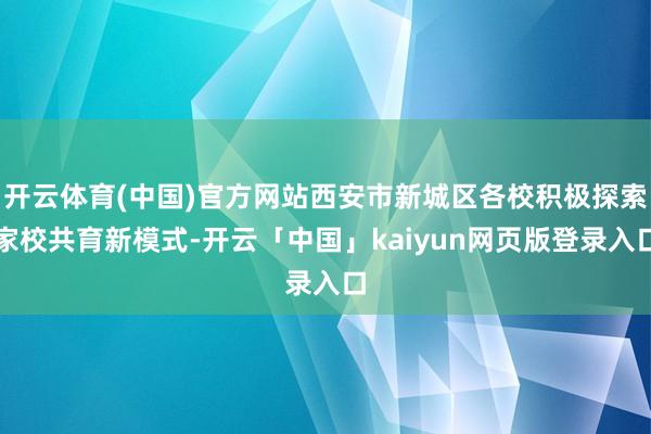 开云体育(中国)官方网站西安市新城区各校积极探索家校共育新模式-开云「中国」kaiyun网页版登录入口