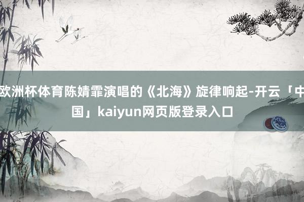 欧洲杯体育陈婧霏演唱的《北海》旋律响起-开云「中国」kaiyun网页版登录入口
