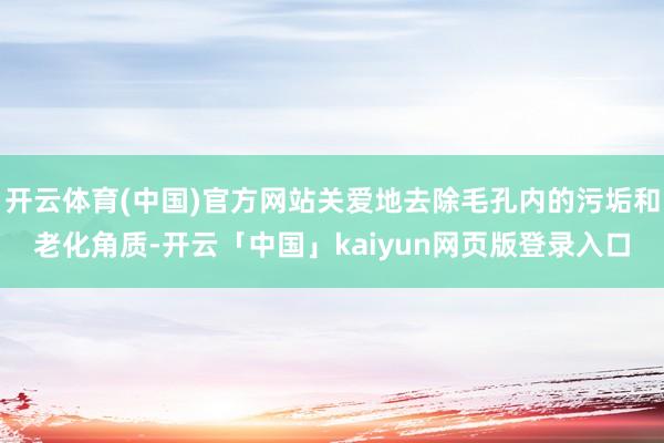 开云体育(中国)官方网站关爱地去除毛孔内的污垢和老化角质-开云「中国」kaiyun网页版登录入口