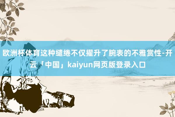 欧洲杯体育这种缱绻不仅擢升了腕表的不雅赏性-开云「中国」kaiyun网页版登录入口