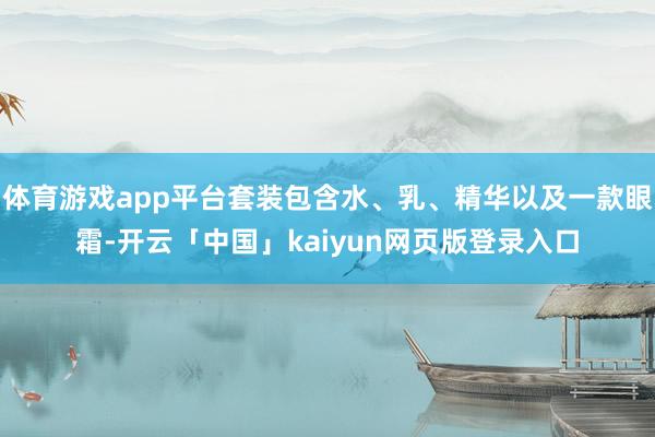 体育游戏app平台套装包含水、乳、精华以及一款眼霜-开云「中国」kaiyun网页版登录入口