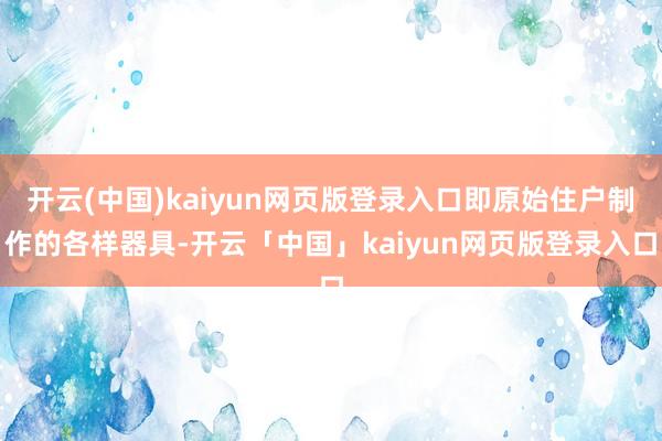 开云(中国)kaiyun网页版登录入口即原始住户制作的各样器具-开云「中国」kaiyun网页版登录入口