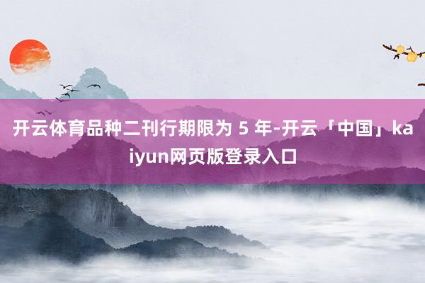 开云体育品种二刊行期限为 5 年-开云「中国」kaiyun网页版登录入口