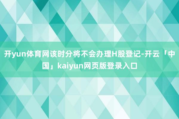 开yun体育网该时分将不会办理H股登记-开云「中国」kaiyun网页版登录入口