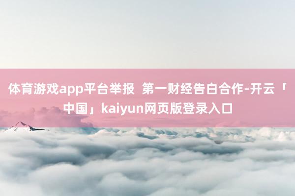 体育游戏app平台举报  第一财经告白合作-开云「中国」kaiyun网页版登录入口