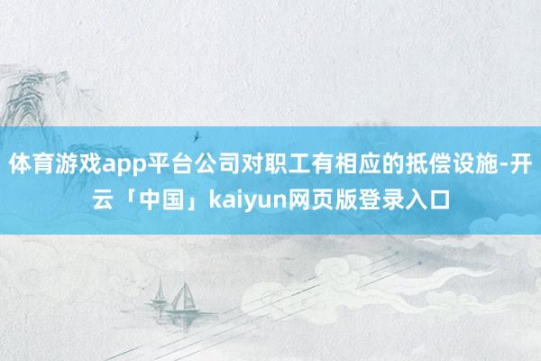 体育游戏app平台公司对职工有相应的抵偿设施-开云「中国」kaiyun网页版登录入口