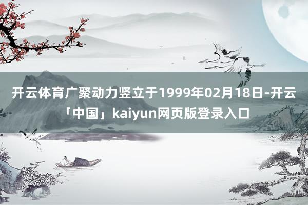 开云体育广聚动力竖立于1999年02月18日-开云「中国」kaiyun网页版登录入口