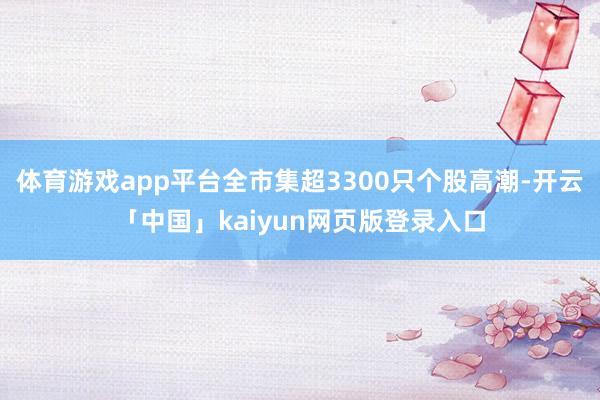 体育游戏app平台全市集超3300只个股高潮-开云「中国」kaiyun网页版登录入口