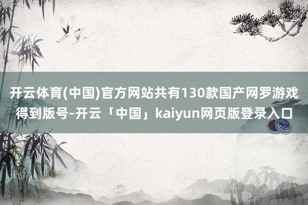 开云体育(中国)官方网站共有130款国产网罗游戏得到版号-开云「中国」kaiyun网页版登录入口