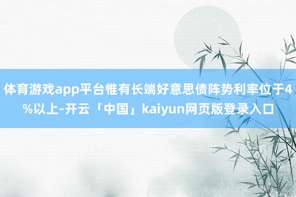 体育游戏app平台惟有长端好意思债阵势利率位于4%以上-开云「中国」kaiyun网页版登录入口
