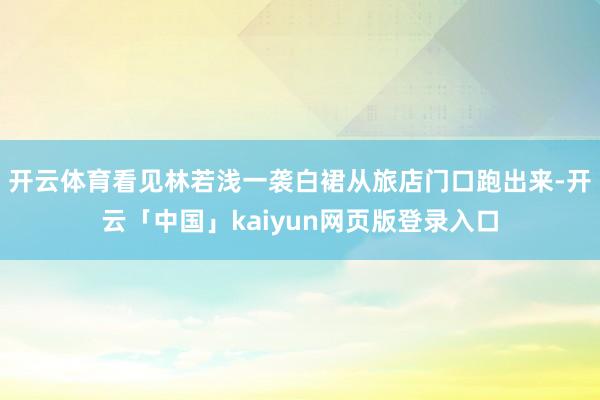 开云体育看见林若浅一袭白裙从旅店门口跑出来-开云「中国」kaiyun网页版登录入口