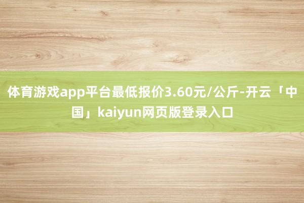 体育游戏app平台最低报价3.60元/公斤-开云「中国」kaiyun网页版登录入口
