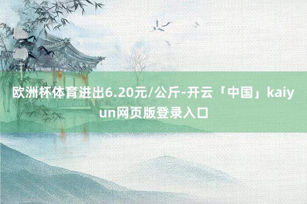 欧洲杯体育进出6.20元/公斤-开云「中国」kaiyun网页版登录入口