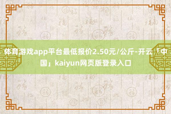 体育游戏app平台最低报价2.50元/公斤-开云「中国」kaiyun网页版登录入口