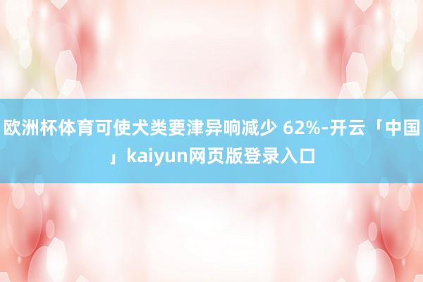 欧洲杯体育可使犬类要津异响减少 62%-开云「中国」kaiyun网页版登录入口