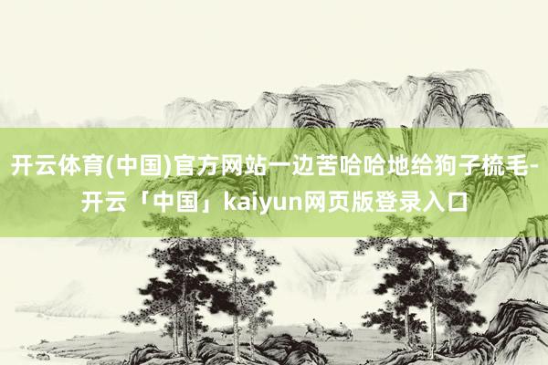 开云体育(中国)官方网站一边苦哈哈地给狗子梳毛-开云「中国」kaiyun网页版登录入口