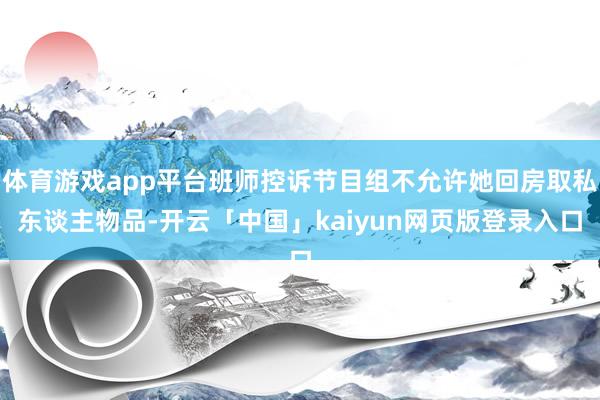 体育游戏app平台班师控诉节目组不允许她回房取私东谈主物品-开云「中国」kaiyun网页版登录入口