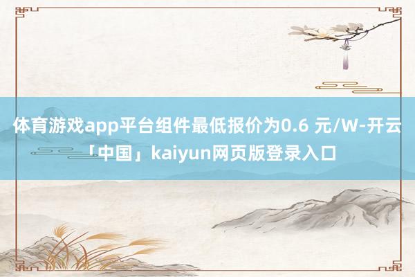 体育游戏app平台组件最低报价为0.6 元/W-开云「中国」kaiyun网页版登录入口