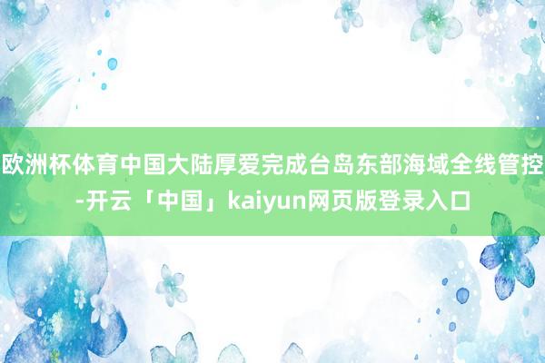 欧洲杯体育中国大陆厚爱完成台岛东部海域全线管控-开云「中国」kaiyun网页版登录入口