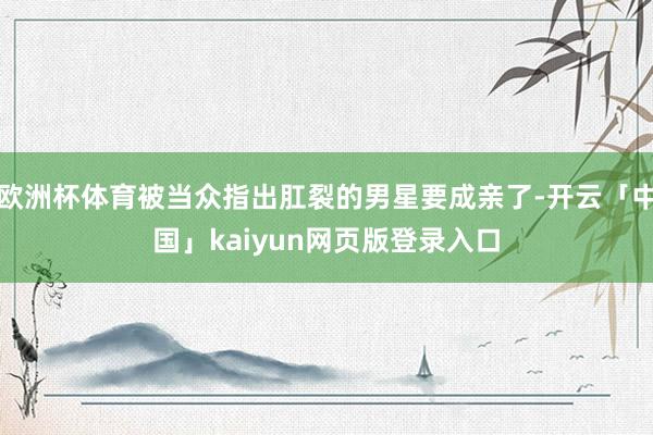 欧洲杯体育被当众指出肛裂的男星要成亲了-开云「中国」kaiyun网页版登录入口